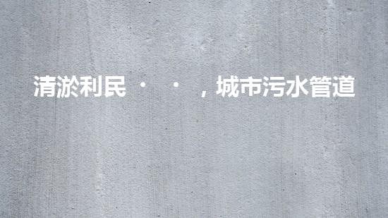 清淤利民，城市污水管道清淤單價(jià)暴漲！ - 副本